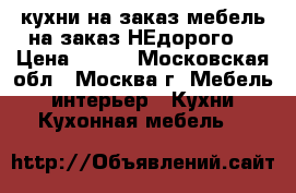 кухни на заказ мебель на заказ(НЕдорого) › Цена ­ 100 - Московская обл., Москва г. Мебель, интерьер » Кухни. Кухонная мебель   